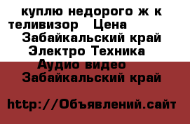 куплю недорого ж/к теливизор › Цена ­ 1 000 - Забайкальский край Электро-Техника » Аудио-видео   . Забайкальский край